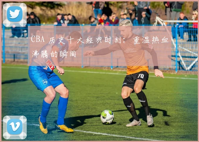 CBA 历史十大经典时刻：重温热血沸腾的瞬间