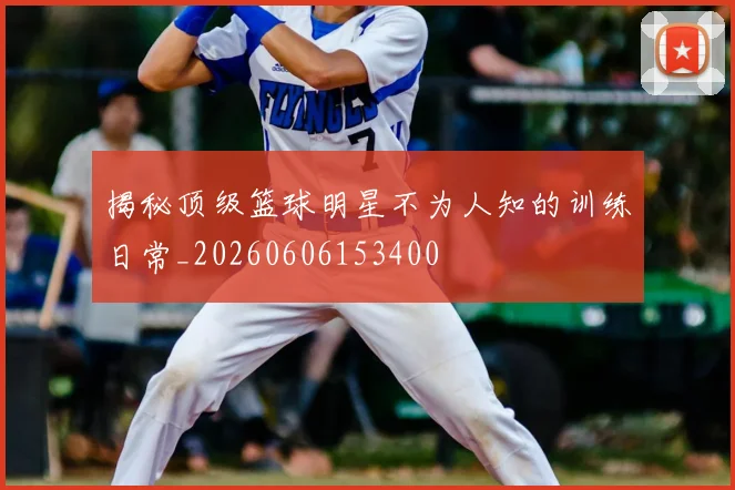 揭秘顶级篮球明星不为人知的训练日常_20260606153400