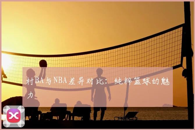 村BA与NBA差异对比：纯粹篮球的魅力