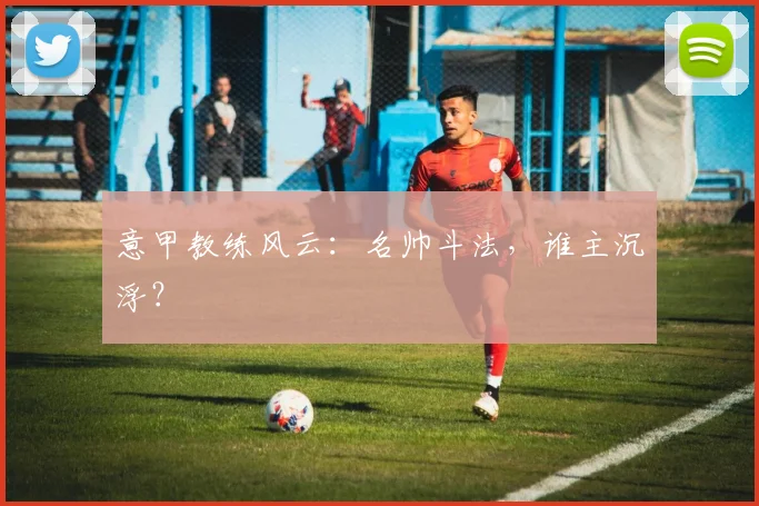 意甲教练风云：名帅斗法，谁主沉浮？