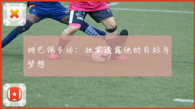 姆巴佩专访：独家透露他的目标与梦想