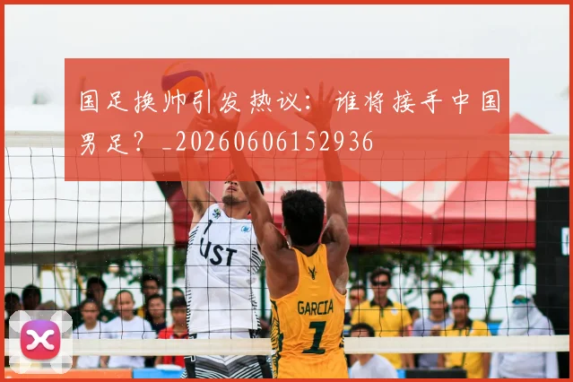 国足换帅引发热议：谁将接手中国男足？_20260606152936