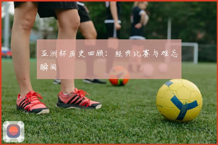 亚洲杯历史回顾:经典比赛与难忘瞬间