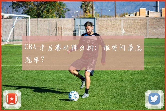 CBA 季后赛对阵分析：谁将问鼎总冠军？