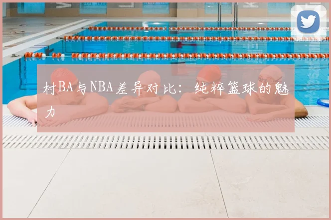 村BA与NBA差异对比：纯粹篮球的魅力