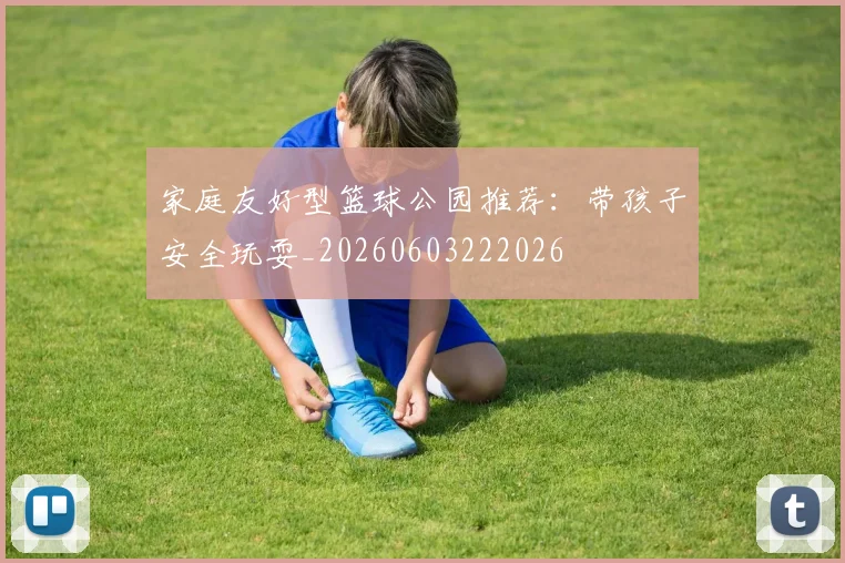 家庭友好型篮球公园推荐:带孩子安全玩耍_20260603222026