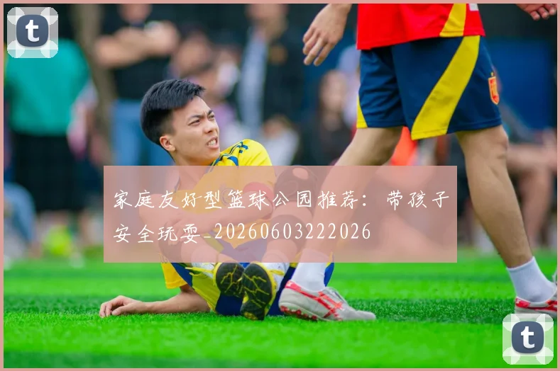 家庭友好型篮球公园推荐：带孩子安全玩耍_20260603222026