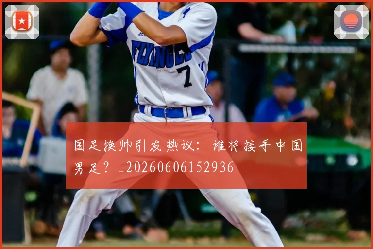 国足换帅引发热议：谁将接手中国男足？_20260606152936
