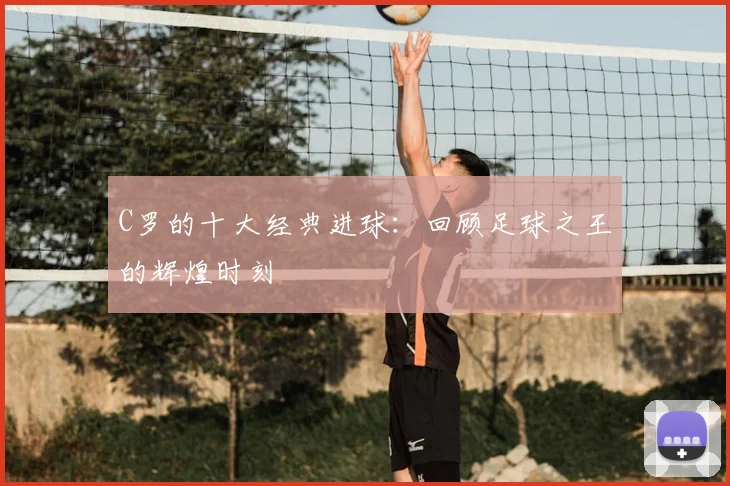 C罗的十大经典进球:回顾足球之王的辉煌时刻