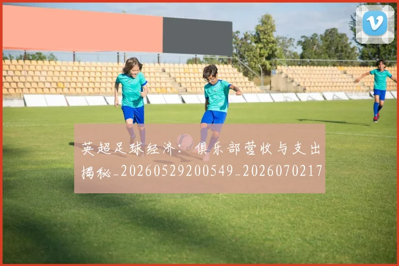 英超足球经济：俱乐部营收与支出揭秘_20260529200549_20260702174816