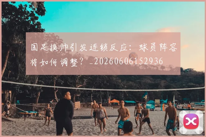 国足换帅引发连锁反应：球员阵容将如何调整？_20260606152936