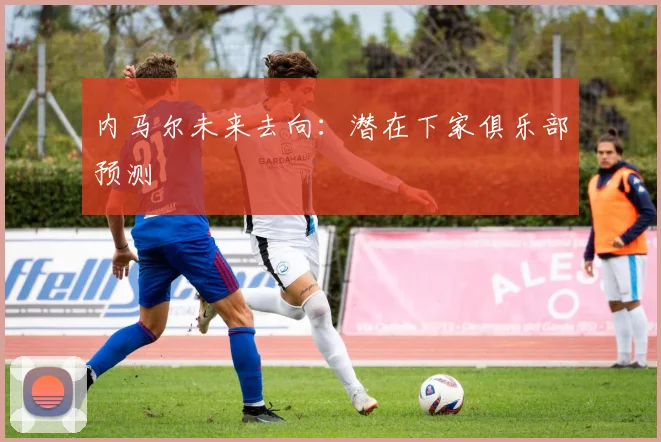 内马尔未来去向:潜在下家俱乐部预测