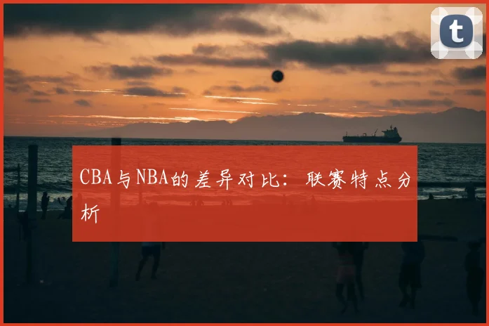 CBA与NBA的差异对比：联赛特点分析